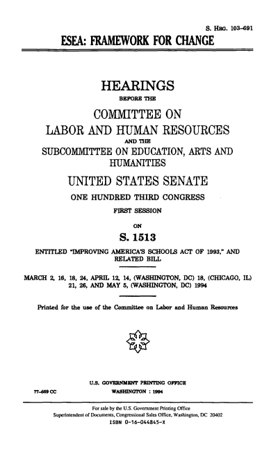 handle is hein.cbhear/stfhaacy0001 and id is 1 raw text is: S. HEG. 103-691
ESFA: FRAMEWORK FOR CHANGE
HEARINGS
BEFORE THE
COMMITTEE ON
LABOR AND HUMAN RESOURCES
AND THE
SUBCOMMITTEE ON EDUCATION, ARTS AND
HUMANITIES
UNITED STATES SENATE
ONE HUNDRED THIRD CONGRESS
FIRST SESSION
ON
S. 1513
ENTITLED IMPROVING AMERICA'S SCHOOLS ACT OF 1993, AND
RELATED BILL
MARCH 2, 16, 18, 24, APRIL 12, 14, (WASHINGTON, DC) 18, (CHICAGO, IL)
21, 26, AND MAY 5, (WASHINGTON, DC) 1994
Printed for the use of the Committee on Labor and Human Resources
U.S. GOVERNMENT PRINTING OFFICE
77.469 CC            WASHINGTON : 1994
For sale by the U.S. Government Printing Office
Superintendent of Documents, Congressional Sales Office, Washington, DC 20402
ISBN 0-16-044845-X


