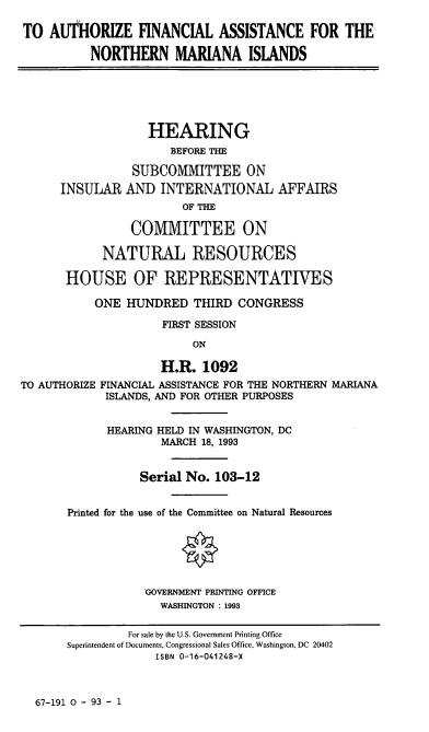 handle is hein.cbhear/stfhaada0001 and id is 1 raw text is: TO AUTHORIZE FINANCIAL ASSISTANCE FOR THE
NORTHERN MARIANA ISLANDS
HEARING
BEFORE THE
SUBCOMMITTEE ON
INSULAR AND INTERNATIONAL AFFAIRS
OF THE
COMMITTEE ON
NATURAL RESOURCES
HOUSE OF REPRESENTATIVES
ONE HUNDRED THIRD CONGRESS
FIRST SESSION
ON
H.R. 1092
TO AUTHORIZE FINANCIAL ASSISTANCE FOR THE NORTHERN MARIANA
ISLANDS, AND FOR OTHER PURPOSES
HEARING HELD IN WASHINGTON, DC
MARCH 18, 1993
Serial No. 103-12
Printed for the use of the Committee on Natural Resources
GOVERNMENT PRINTING OFFICE
WASHINGTON : 1993

67-191 0 - 93 - 1

For sale by the U.S. Government Printing Office
Superintendent of Documents, Congressional Sales Office, Washington, DC 20402
ISBN 0-16-041248-x


