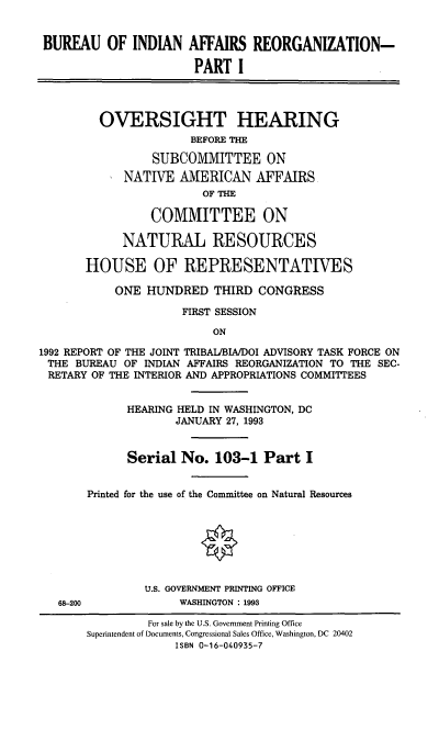 handle is hein.cbhear/stfhaadc0001 and id is 1 raw text is: BUREAU OF INDIAN AFFAIRS REORGANIZATION-
PART I
OVERSIGHT HEARING
BEFORE THE
SUBCOMMITTEE ON
NATIVE AMERICAN AFFAIRS
OF TE
COMMITTEE ON
NATURAL RESOURCES
HOUSE OF REPRESENTATIVES
ONE HUNDRED THIRD CONGRESS
FIRST SESSION
ON
1992 REPORT OF THE JOINT TRIBAIJBIA/DOI ADVISORY TASK FORCE ON
THE BUREAU OF INDIAN AFFAIRS REORGANIZATION TO THE SEC-
RETARY OF THE INTERIOR AND APPROPRIATIONS COMMITTEES
HEARING HELD IN WASHINGTON, DC
JANUARY 27, 1993
Serial No. 103-1 Part I
Printed for the use of the Committee on Natural Resources
U.S. GOVERNMENT PRINTING OFFICE
68-200             WASHINGTON : 1993
For sale by the U.S. Government Printing Office
Superintendent of Documents, Congressional Sales Office, Washington, DC 20402
ISBN 0-16-040935-7


