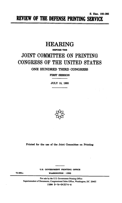 handle is hein.cbhear/stfhaade0001 and id is 1 raw text is: S. Hac. 103-266
REI OF THE. DEFENSE PRINTING SERVICE

HEARING
BEFORE THE
JOINT COMMITTEE ON PRINTING
CONGRESS OF THE UNITED STATES
ONE HUNDRED THIRD CONGRESS
FIRST SESSION
JULY 15, 1993
Printed for the use of the Joint Committee on Printing

U.8. GOVERNMENT PRINTING OFFICE
73-609sa                      WASHINGTON : 1993
For sale by the U.S. Government Printing Office
Superintendent of Documents, Congressional Sales Office, Washington, DC 20402
ISBN 0-16-043214-6


