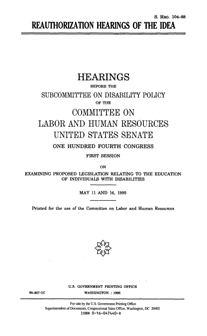 handle is hein.cbhear/stfhaadf0001 and id is 1 raw text is: S. HRG. 104-88
REAUTHORIZATION HEARINGS OF THE IDEA

HEARINGS
BEFORE THE
SUBCOMMITTEE ON DISABILITY POLICY
OF THE
COMMITTEE ON
LABOR AND HUMAN RESOURCES
UNITED STATES SENATE
ONE HUNDRED FOURTH CONGRESS
FIRST SESSION
ON
EXAMINING PROPOSED LEGISLATION RELATING TO THE EDUCATION
OF INDIVIDUALS WITH DISABILITIES
MAY 11 AND 16, 1995
Printed for the use of the Committee on Labor and Human Resources

90-867 CC

U.S. GOVERNMENT PRINTING OFFICE
WASHINGTON : 1995

For sale by the U.S. Government Printing Office
Superintendent of Documents, Congressional Sales Office, Washington, DC 20402
ISBN 0-16-047440-X


