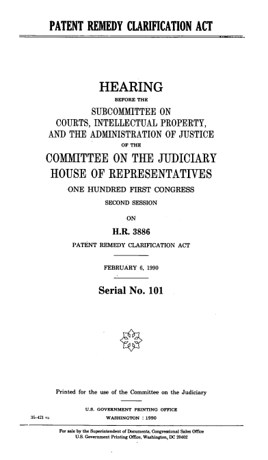 handle is hein.cbhear/stfhaaer0001 and id is 1 raw text is: PATENT REMEDY CLARIFICATION ACT

HEARING
BEFORE THE
SUBCOMMITTEE ON
COURTS, INTELLECTUAL PROPERTY,
AND THE ADMINISTRATION OF JUSTICE
OF THE
COMMITTEE ON THE JUDICIARY
HOUSE OF REPRESENTATIVES
ONE HUNDRED FIRST CONGRESS
SECOND SESSION
ON
H.R. 3886

PATENT REMEDY CLARIFICATION ACT
FEBRUARY 6, 1990
Serial No. 101
Printed for the use of the Committee on the Judiciary
U.S. GOVERNMENT PRINTING OFFICE
WASHINGTON : 1990
For sale by the Superintendent of Documents, Congressional Sales Office
U.S. Government Printing Office, Washington, DC 20402

35-421 =


