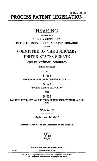 handle is hein.cbhear/stfhaaet0001 and id is 1 raw text is: S. HRG. 100-148
PROCESS PATENT LEGISLATION
HEARING
BEFORE THE
SUBCOMMITTEE ON
PATENTS, COPYRIGHTS AND TRADEMARKS
OF THE
COMMITTEE ON THE JUDICIARY
UNITED STATES SENATE
ONE HUNDREDTH CONGRESS
FIRST SESSION
ON
S. 568
PROCESS PATENT AMENDMENTS ACT OF 1987
S. 573
PROCESS PATENT ACT OF 1987
AND
S. 635
OMNIBUS INTELLECTUAL PROPERTY RIGHTS IMPROVEMENT ACT OF
1987
APRIL 22, 1987
Serial No. J-100-17
Printed for the use of the Committee on the Judiciary
U.S. GOVERNMENT PRINTING OFFICE
74-129              WASHINGTON : 1987
For sale by the Superintendent of Documents, Congressional Sales Office
U.S. Government Printing Office, Washington, DC 20402


