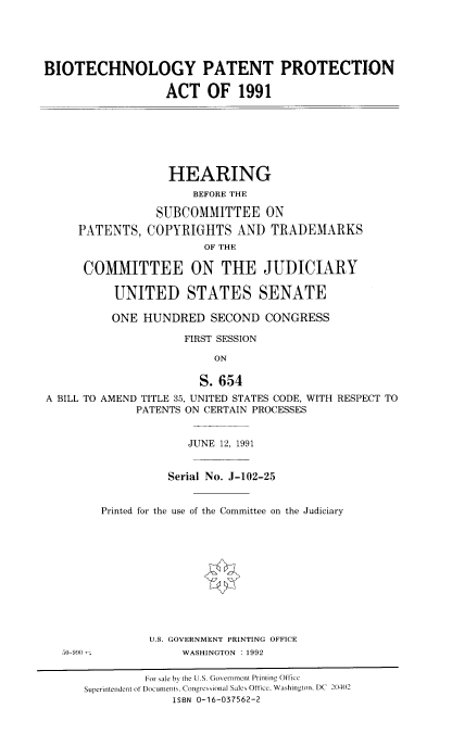 handle is hein.cbhear/stfhaafa0001 and id is 1 raw text is: BIOTECHNOLOGY PATENT PROTECTION
ACT OF 1991
HEARING
BEFORE THE

PATENTS,

SUBCOMMITTEE ON
COPYRIGHTS AND TRADEMARKS
OF THE

COMMITTEE ON THE JUDICIARY
UNITED STATES SENATE
ONE HUNDRED SECOND CONGRESS
FIRST SESSION
ON
S. 654
A BILL TO AMEND TITLE 35, UNITED STATES CODE, WITH RESPECT TO
PATENTS ON CERTAIN PROCESSES

JUNE 12, 1991
Serial No. J-102-25
Printed for the use of the Committee on the Judiciary
U.S. GOVERNMENT PRINTING OFFICE
WASHINGTON : 1992

For sale by the U.S. Government Printing Office
Superintendent of Documents, Congtesionial Sales Office. Washington. DC 20402
ISBN 0-16-037562-2


