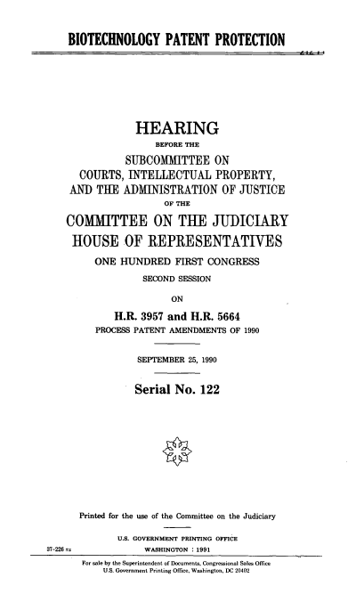 handle is hein.cbhear/stfhaafe0001 and id is 1 raw text is: BIOTECHNOLOGY PATENT PROTECTION
HEARING
BEFORE THE
SUBCOMMITTEE ON
COURTS, INTELLECTUAL PROPERTY,
AND THE ADIMINISTRATION OF JUSTICE
OF THE
COMITTEE ON THE JUDICIARY
HOUSE OF REPRESENTATIWES
ONE HUNDRED FIRST CONGRESS
SECOND SESSION
ON
H.R. 3957 and H.R. 5664
PROCESS PATENT AMENDMENTS OF 1990
SEPTEMBER 25, 1990
Serial No. 122
Printed for the use of the Committee on the Judiciary
U.S. GOVERNMENT PRINTING OFFICE
37-226              WASHINGTON . 1991
For sale by the Superintendent of Documents, Congressional Sales Office
U.S. Government Printing Office, Washington, DC 20402


