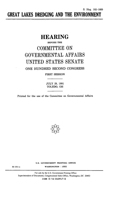 handle is hein.cbhear/stfhaafh0001 and id is 1 raw text is: S. Hrg. 102-1089
GREAT LAKES DREDGING AND THE ENVIRONMENT

HEARING
BEFORE THE
COMMITTEE ON
GOVERNMENTAL AFFAIRS
UNITED STATES SENATE

ONE HUNDRED SECOND CONGRESS
FIRST SESSION
JULY 29, 1991
TOLEDO, OH
Printed for the use of the Committee on Governmental Affairs
U.S. GOVERNMENT PRINTING OFFICE
66-104                     WASHINGTON : 1993
For sale by the U.S. Government Printing Office
Superintendent of Documents, Congressional Sales Office, Washington, DC 20402
ISBN 0-16-040947-0


