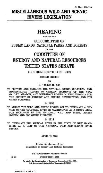 handle is hein.cbhear/stfhaafj0001 and id is 1 raw text is: S. HRG. 100-739
MISCELLANEOUS WILD AND SCENIC
RIVERS LEGISLATION
HEARING
BEFORE THE
SUBCOMMITTEE ON
PUBLIC LANDS, NATIONAL PARKS AND FORESTS
OF THE
CO[MITTEE ON
ENERGY AND NATURAL RESOURCES
UNITED STATES SENATE
ONE HUNDREDTH CONGRESS
SECOND SESSION
ON
S. 1720/H.R. 900
TO PROTECT AND ENHANCE THE NATURAL, SCENIC, CULTURAL, AND
RECREATIONAL VALUES OF CERTAIN SEGMENTS OF THE NEW,
GAULEY, MEADOW, AND BLUESTONE RIVERS IN WEST VIRGINIA FOR
THE BENEFIT OF PRESENT AND FUTURE GENERATIONS, AND FOR
OTHER PURPOSES
S. 1850
TO AMEND THE WILD AND SCENIC RIVERS ACT TO DESIGNATE A SEC-
TION OF THE COLUMBIA RIVER IN WASHINGTON AS A STUDY AREA
FOR INCLUSION IN THE NATIONAL WILD AND SCENIC RIVERS
SYSTEM AND FOR OTHER PURPOSES
S. 1914
TO DESIGNATE THE WILDCAT RIVER IN THE STATE OF NEW HAMP-
SHIRE AS A UNIT OF THE NATIONAL WILD AND SCENIC RIVER
SYSTEM
APRIL 19, 1988
Printed for the use of the
Committee on Energy and Natural Resources
U.S. GOVERNMENT PRINTING OFFICE
88-520             WASHINGTON : 1988
For sale by the Superintendent of Documents, Congressional Sales Office
US. Government Printing Office, Washington, DC 20402

88-520 0 - 88 - 1


