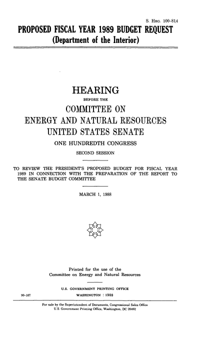 handle is hein.cbhear/stfhaafl0001 and id is 1 raw text is: S. HRG. 100-814
PROPOSED FISCAL YEAR 1989 BUDGET REQUEST
(Department of the Interior)

HEARING
BEFORE THE
CO1MITTEE ON
ENERGY AND NATURAL RESOURCES
UMTED STATES SENATE
ONE HUNDREDTH CONGRESS
SECOND SESSION
TO REVIEW THE PRESIDENT'S PROPOSED BUDGET FOR FISCAL YEAR
1989 IN CONNECTION WITH THE PREPARATION OF THE REPORT TO
THE SENATE BUDGET COMMITTEE
MARCH 1, 1988
Printed for the use of the
Committee on Energy and Natural Resources

U.S. GOVERNMENT PRINTING OFFICE
WASHINGTON : 1988

90-107

For sale by the Superintendent of Documents, Congressional Sales Office
U.S. Government Printing Office, Washington, DC 20402


