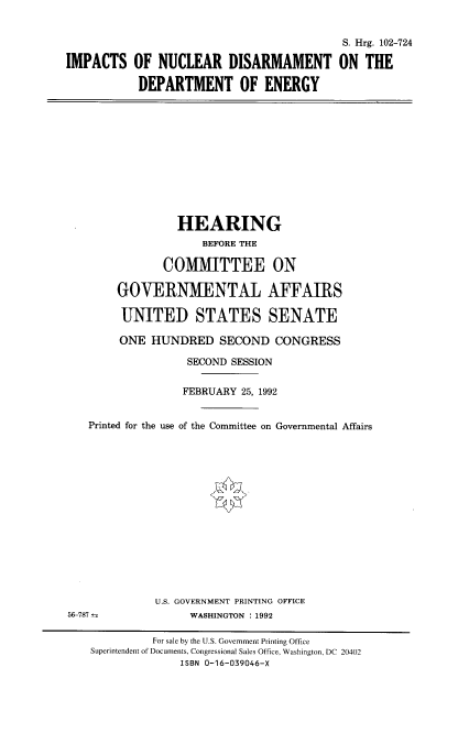 handle is hein.cbhear/stfhaafu0001 and id is 1 raw text is: IMPACTS

S. Hrg. 102-724
OF NUCLEAR DISARMAMENT ON THE
DEPARTMENT OF ENERGY

HEARING
BEFORE THE
COMMITTEE ON
GOVERNMENTAL AFFAIRS
UNITED STATES SENATE
ONE HUNDRED SECOND CONGRESS
SECOND SESSION
FEBRUARY 25, 1992
Printed for the use of the Committee on Governmental Affairs
U.S. GOVERNMENT PRINTING OFFICE
56-787--                WASHINGTON : 1992
For sale by the U.S. Government Printing Office
Superintendent of Documents, Congressional Sales Office, Washington, DC 20402
ISBN 0-16-039046-X


