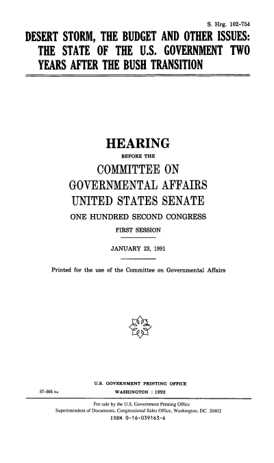 handle is hein.cbhear/stfhaafw0001 and id is 1 raw text is: S. Hrg. 102-754
DESERT STORM, THE BUDGET AND OTHER ISSUES:
THE STATE OF THE U.S. GOVERNMENT TWO
YEARS AFTER THE BUSH TRANSITION

HEARING
BEFORE THE
COMMITTEE ON
GOVERNMENTAL AFFAIRS
UNITED STATES SENATE
ONE HUNDRED SECOND CONGRESS
FIRST SESSION
JANUARY 23, 1991
Printed for the use of the Committee on Governmental Affairs

U.S. GOVERNMENT PRINTING OFFICE
WASHINGTON : 1992

57-505 t

For sale by the U.S. Government Printing Office
Superintendent of Documents, Congressional Sales Office, Washington, DC 20402
ISBN 0-16-039163-6


