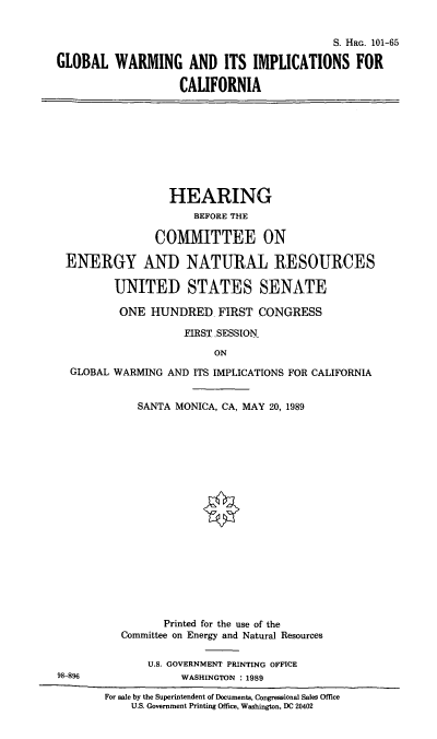 handle is hein.cbhear/stfhaagc0001 and id is 1 raw text is: S. HRG. 101-65
GLOBAL WARMING AND ITS IMPLICATIONS FOR
CALIFORNIA

HEARING
BEFORE THE
COMMITTEE ON
ENERGY AND NATURAL RESOURCES
UNITED STATES SENATE
ONE HUNDRED FIRST CONGRESS
FIRST SESSION
ON
GLOBAL WARMING AND ITS IMPLICATIONS FOR CALIFORNIA
SANTA MONICA, CA, MAY 20, 1989

98 896

Printed for the use of the
Committee on Energy and Natural Resources
U.S. GOVERNMENT PRINTING OFFICE
WASHINGTON : 1989
For sale by the Superintendent of Documents, Congressional Sales Office
U.S. Government Printing Office, Washington, DC 20402


