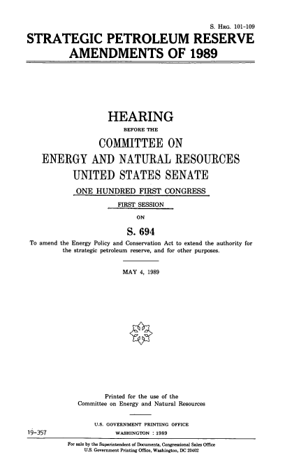 handle is hein.cbhear/stfhaagq0001 and id is 1 raw text is: S. HRG. 101-109
STRATEGIC PETROLEUM RESERVE
AMENDMENTS OF 1989

HEARING
BEFORE THE
COMMITTEE ON
ENERGY AND NATURAL RESOURCES
UNITED STATES SENATE
ONE HUNDRED FIRST CONGRESS
FIRST SESSION
ON
S. 694
To amend the Energy Policy and Conservation Act to extend the authority for
the strategic petroleum reserve, and for other purposes.

19-357

MAY 4, 1989
Printed for the use of the
Committee on Energy and Natural Resources
U.S. GOVERNMENT PRINTING OFFICE
WASHINGTON :1989
For sale by the Superintendent of Documents, Congressional Sales Office
U.S. Government Printing Office, Washington, DC 20402


