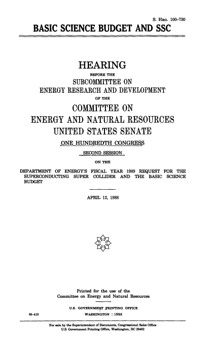 handle is hein.cbhear/stfhaagv0001 and id is 1 raw text is: S. HRG. 100-730
BASIC SCIENCE BUDGET AND SSC
HEARING
BEFORE THE
SUBCOMMITTEE ON
ENERGY RESEARCH AND DEVELOPMENT
OF THE
COMMITTEE ON
ENERGY AND NATURAL RESOURCES
UNITED STATES SENATE
QNE HUNDREDTH CONGRES
SECOND SESSION
ON THE
DEPARTMENT OF ENERGY'S FISCAL YEAR 1989 REQUEST FOR THE
SUPERCONDUCTING SUPER COLLIDER AND THE BASIC SCIENCE
BUDGET
APRIL 12, 1988
Printed for the use of the
Committee on Energy and Natural Resources
U.S. GOVERNMENT PRINTING OFFICE
88-418             WASHINGTON : 1988
For sale by the Superintendent of Documents, Congressional Sales Office
U.S. Government Printing Office, Washington, DC 20402


