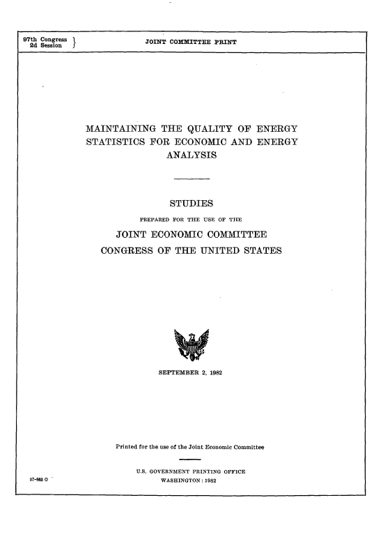 handle is hein.cbhear/stfhaaoj0001 and id is 1 raw text is: 97th Congress
2d Session   I

JOINT COMMITTEE PRINT

MAINTAINING THE QUALITY OF ENERGY
STATISTICS FOR ECONOMIC AND ENERGY
ANALYSIS
STUDIES
PREPARED FOR THE USE OF THE
JOINT ECONOMIC COMMITTEE
CONGRESS OF THE UNITED STATES

SEPTEMBER 2, 1982
Printed for the use of the Joint Economic Committee
U.S. GOVERNMENT PRINTING OFFICE
WASHINGTON: 1982

97-83 0


