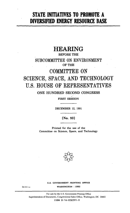 handle is hein.cbhear/stidverb0001 and id is 1 raw text is: 


STATE INITIATIVES TO PROMOTE A

DIVERSIFIED   ENERGY   RESOURCE BASE


                HEARING
                  BEFORE THE
      SUBCOMITTEE ON ENVIRONMENT
                    OF THE

              COMMITTEE ON

SCIENCE, SPACE, AND TECHNOLOGY

U.S.   HOUSE OF REPRESENTATIVES

       ONE  HUNDRED   SECOND  CONGRESS
                  FIRST SESSION

                DECEMBER 12, 1991


[No. 93]


       Printed for the use of the
Committee on Science, Space, and Technology


             U.S. GOVERNMENT PRINTING OFFICE
53-111            WASHINGTON : 1992

             For sale by the U.S. Government Printing Office
    Superintendent of Documents, Congressional Sales Office, Washington, DC 20402
                 ISBN 0-16-038391-9


