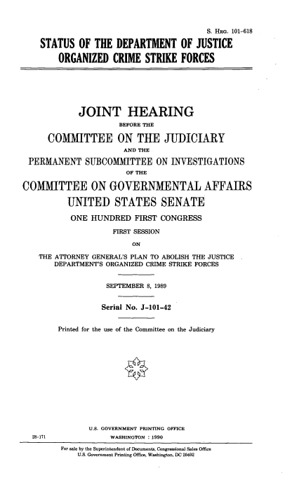 handle is hein.cbhear/stjuorckf0001 and id is 1 raw text is: 


                                          S. HRG. 101-618

    STATUS OF THE DEPARTMENT OF JUSTICE

        ORGANIZED CRIME STRIKE FORCES







             JOINT HEARING
                      BEFORE THE

      COMMITTEE ON THE JUDICIARY
                       AND THE

 PERMANENT SUBCOMMITTEE ON INVESTIGATIONS
                        OF THE

COMMITTEE ON GOVERNMENTAL AFFAIRS

          UNITED STATES SENATE

          ONE HUNDRED FIRST CONGRESS

                     FIRST SESSION

                         ON

    THE ATTORNEY GENERAL'S PLAN TO ABOLISH THE JUSTICE
       DEPARTMENT'S ORGANIZED CRIME STRIKE FORCES


                   SEPTEMBER 8, 1989


                   Serial No. J-101-42


        Printed for the use of the Committee on the Judiciary













               U.S. GOVERNMENT PRINTING OFFICE
  28-171            WASHINGTON : 1990
         For sale by the Superintendent of Documents, Congressional Sales Office
             U.S. Government Printing Office, Washington, DC 20402


