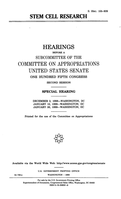 handle is hein.cbhear/stmcr0001 and id is 1 raw text is: S. HRG. 105--939
STEM CELL RESEARCH
HEARINGS
BEFORE A
SUBCOMMITTEE OF THE
COMMITTEE ON APPROPRIATIONS
UNITED STATES SENATE
ONE HUNDRED FIFTH CONGRESS
SECOND SESSION
SPECIAL HEARING
DECEMBER 2, 1998-WASHINGTON, DC
JANUARY 12, 1999-WASHINGTON, DC
JANUARY 26, 1999-WASHINGTON, DC
Printed for the use of the Committee on Appropriations
Available via the World Wide Web: http:/www.access.gpo.gov/congress/senate
U.S. GOVERNMENT PRINTING OFFICE
54-769cc           WASHINGTON : 1999

For sale by the U.S. Government Printing Office
Superintendent of Documents, Congressional Sales Office, Washington, DC 20402
ISBN 0-16-058361-6


