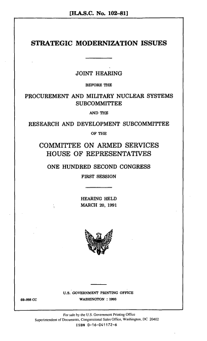 handle is hein.cbhear/stmdi0001 and id is 1 raw text is: [H.A.S.C. No. 102-81]

STRATEGIC MODERNIZATION ISSUES
JOINT HEARING
BEFORE THE
PROCUREMENT AND MILITARY NUCLEAR SYSTEMS
SUBCOMMITTEE
AND THE
RESEARCH AND DEVELOPMENT SUBCOMMITTEE
OF THE
COMMITTEE ON ARMED SERVICES
HOUSE OF REPRESENTATIVES
ONE HUNDRED SECOND CONGRESS
FIRST SESSION
HEARING HELD
MARCH 20, 1991

U.S. GOVERNMENT PRINTING OFFICE
WASHINGTON : 1993

69-998 CC

For sale by the U.S. Government Printing Office
Superintendent of Documents, Congressional Sales Office, Washington, DC 20402
ISBN 0-16-041172-6


