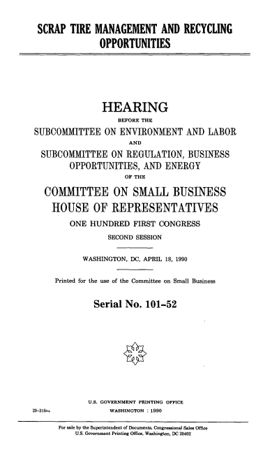 handle is hein.cbhear/stmr0001 and id is 1 raw text is: SCRAP TIRE MANAGEMENT AND RECYCLING
OPPORTUNITIES

HEARING
BEFORE THE
SUBCOMMITTEE ON ENVIRONMENT AND LABOR
AND
SUBCOMMITTEE ON REGULATION, BUSINESS
OPPORTUNITIES, AND ENERGY
OF THE
COMMITTEE ON SMALL BUSINESS
HOUSE OF REPRESENTATIVES
ONE HUNDRED FIRST CONGRESS
SECOND SESSION
WASHINGTON, DC, APRIL 18, 1990
Printed for the use of the Committee on Small Business
Serial No. 101-52
U.S. GOVERNMENT PRINTING OFFICE
29-318-             WASHINGTON : 1990
For sale by the Superintendent of Documents, Congressional Sales Office
U.S. Government Printing Office, Washington, DC 20402


