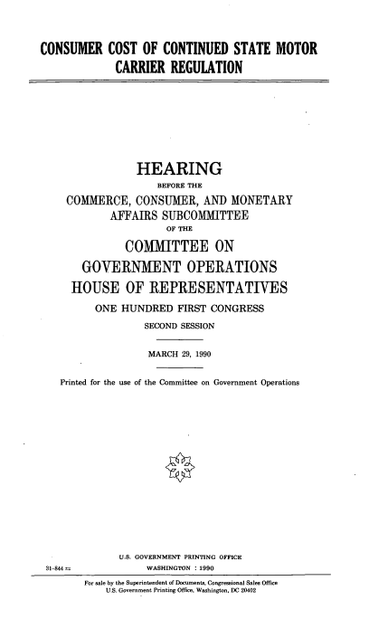 handle is hein.cbhear/stmtrreg0001 and id is 1 raw text is: CONSUMER COST OF CONTINUED STATE MOTOR
CARRIER REGULATION

HEARING
BEFORE THE
COMMERCE, CONSUMER, AND MONETARY
AFFAIRS SUBCOMMITTEE
OF THE
COMMITTEE ON
GOVERNMENT OPERATIONS
HOUSE OF REPRESENTATIVES
ONE HUNDRED FIRST CONGRESS
SECOND SESSION
MARCH 29, 1990
Printed for the use of the Committee on Government Operations

U.S. GOVERNMENT PRINTING OFFICE
WASHINGTON : 1990

31-844

For sale by the Superintendent of Documents, Congressional Sales Office
U.S. Government Printing Office, Washington, DC 20402


