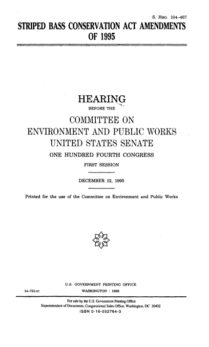 handle is hein.cbhear/stripbcvam0001 and id is 1 raw text is: 

                                            S. HRG. 104-467

STRIPED BASS CONSERVATION ACT AMENDMENTS

                       OF 1995


                 HEARING
                     BEFORE THE

               COMMITTEE ON

 ENVIRONMENT AND PUBLIC WORKS

        UNITED STATES SENATE

        ONE HUNDRED FOURTH CONGRESS

                   FIRST SESSION


                   DECEMBER 12, 1995


Printed for the use of the Committee on Environment and Public Works


24-731cc


U.S. GOVERNMENT PRINTING OFFICE
     WASHINGTON : 1996


         For sale by the U.S. Government Printing Office
Superintendent of Documents, Congressional Sales Office, Washington, DC 20402
             ISBN 0-16-052764-3


