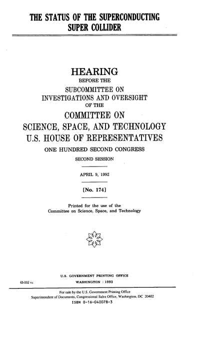 handle is hein.cbhear/stsupcoll0001 and id is 1 raw text is: 

   THE  STATUS   OF  THE  SUPERCONDUCTING

                SUPER   COLLIDER







                HEARING
                   BEFORE THE
               SUBCOMMITTEE ON
       INVESTIGATIONS AND OVERSIGHT
                      OF THE

               COMMITTEE ON

 SCIENCE, SPACE, AND TECHNOLOGY

 U.S.   HOUSE OF REPRESENTATIVES

        ONE  HUNDRED   SECOND  CONGRESS
                  SECOND SESSION


                    APRIL 9, 1992

                    [No. 174]


                Printed for the use of the
         Committee on Science, Space, and Technology










             U.S. GOVERNMENT PRINTING OFFICE
63-352            WASHINGTON : 1993
             For sale by the U.S. Government Printing Office
    Superintendent of Documents, Congressional Sales Office, Washington, DC 20402
                 ISBN 0-16-040078-3


