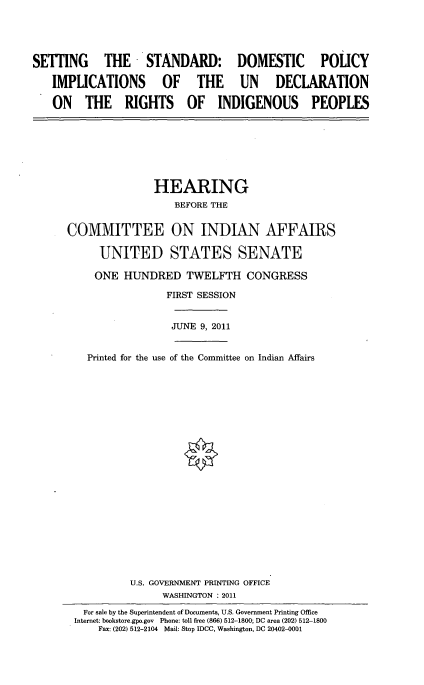 handle is hein.cbhear/sttstndd0001 and id is 1 raw text is: 





SETTING  THE STANDARD: DOMESTIC POLICY

   IMPLICATIONS OF THE UN    DECLARATION

   ON THE RIGHTS OF INDIGENOUS PEOPLES


               HEARING
                  BEFORE THE


COMMITTEE ON INDIAN AFFAIRS

      UNITED STATES SENATE

      ONE HUNDRED TWELFTH CONGRESS

                 FIRST SESSION


                 JUNE 9, 2011


   Printed for the use of the Committee on Indian Affairs






















           U.S. GOVERNMENT PRINTING OFFICE
                WASHINGTON : 2011
   For sale by the Superintendent of Documents, U.S. Government Printing Office
 Internet: bookstore.gpo.gov Phone: toll free (866) 512-1800; DC area (202) 512-1800
     Fax: (202) 512-2104 Mail: Stop IDCC, Washington, DC 20402-0001


