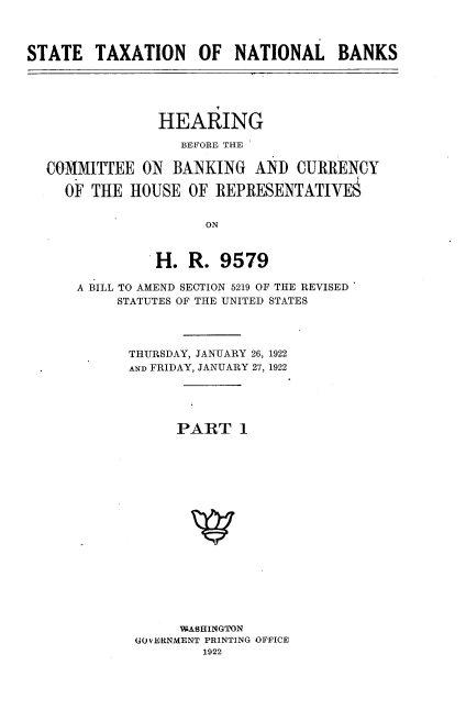 handle is hein.cbhear/stxnlb0001 and id is 1 raw text is: 



STATE   TAXATION OF NATIONAL BANKS


              HEARING

                BEFORE THE

COMMITTEE   ON BANKING   AND  CURRENCY

  OF THE  HOUSE  OF  REPRESENTATIVE§


                   ON



             H.  R.  9579

    A BILL TO AMEND SECTION 5219 OF THE REVISED
         STATUTES OF THE UNITED STATES




         THURSDAY, JANUARY 26, 1922
         AND FRIDAY, JANUARY 27, 1922





                PART   1

















                WASHINGTON
           GOVERNMENT PRINTING OFFICE
                   1922


