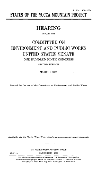 handle is hein.cbhear/styucmpj0001 and id is 1 raw text is: 


                                              S. HRG. 109-1024

  STATUS OF THE YUCCA MOUNTAIN PROJECT




                    HEARING

                        BEFORE THE



                 COMMITTEE ON

  ENVIRONMENT AND PUBLIC WORKS

          UNITED STATES SENATE

          ONE HUNDRED NINTH CONGRESS

                     SECOND SESSION


                     MARCH 1, 2006




 Printed for the use of the Committee on Environment and Public Works




















Available via the World Wide Web: http://www.access.gpo.gov/congress.senate


42-271 PDF


U.S. GOVERNMENT PRINTING OFFICE
      WASHINGTON : 2008


  For sale by the Superintendent of Documents, U.S. Government Printing Office
Internet: bookstore.gpo.gov Phone: toll free (866) 512-1800; DC area (202) 512-1800
    Fax: (202) 512-2104 Mail: Stop IDCC, Washington, DC 20402-0001


