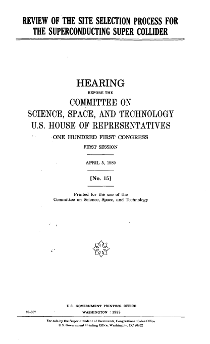 handle is hein.cbhear/supercol0001 and id is 1 raw text is: REVIEW OF THE SITE SELECTION PROCESS FOR
THE SUPERCONDUCTING SUPER COLLIDER

HEARING
BEFORE THE
COMIHTTEE ON
SCIENCE, SPACE, AND TECHNOLOGY
U.S. HOUSE OF REPRESENTATIVES
ONE HUNDRED FIRST CONGRESS
FIRST SESSION

APRIL 5, 1989

[No. 151

Printed for the use of the
Committee on Science, Space, and Technology

U.S. GOVERNMENT PRINTING OFFICE
99-307                          WASHINGTON :1989
For sale by the Superintendent of Documents, Congressional Sales Office
U.S. Government Printing Office, Washington, DC 20402


