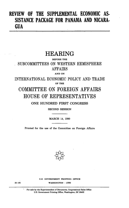 handle is hein.cbhear/supppnman0001 and id is 1 raw text is: REVIEW OF THE SUPPLEMENTAL ECONOMIC AS-
SISTANCE PACKAGE FOR PANAMA AND NICARA-
GUA

HEARING
BEFORE THE
SUBCOMMITTEES ON WESTERN HEMISPHERE
AFFAIRS
AND ON
INTERNATIONAL ECONOMIC POLICY AND TRADE
OF THE
COMMITTEE ON FOREIGN AFFAIRS
HOUSE OF REPRESENTATIVES
ONE HUNDRED FIRST CONGRESS
SECOND SESSION
MARCH 14, 1990
Printed for the use of the Committee on Foreign Affairs

U.S. GOVERNMENT PRINTING OFFICE
WASHINGTON : 1990

33-106

For sale by the Superintendent of Documents, Congressional Sales Office
U.S. Government Printing Office, Washington, DC 20402



