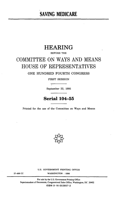 handle is hein.cbhear/svmdic0001 and id is 1 raw text is: SAVING MEDICARE

HEARING
BEFORE THE
COMMITTEE ON WAYS AND MEANS
HOUSE OF REPRESENTATIVES
ONE HUNDRED FOURTH CONGRESS
FIRST SESSION
September 22, 1995
Serial 104-55
Printed for the use of the Committee on Ways and Means

U.S. GOVERNMENT PRINTING OFFICE
WASHINGTON : 1996

27-668 CC

For sale by the U.S. Government Printing Office
Superintendent of Documents, Congressional Sales Office, Washington, DC 20402
ISBN 0-16-053857-2


