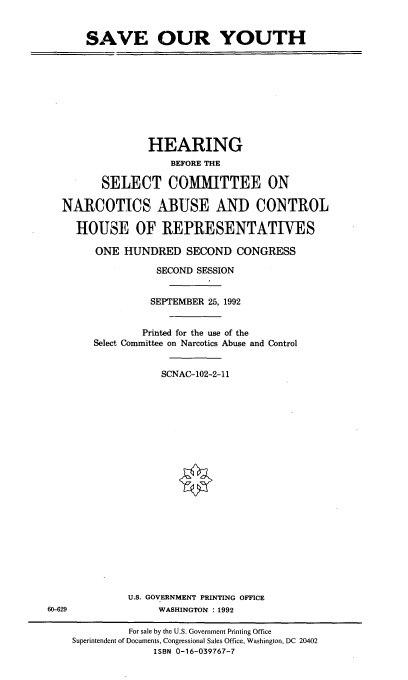 handle is hein.cbhear/svoyuth0001 and id is 1 raw text is: 


SAVE OUR YOUTH


              HEARING
                  BEFORE THE

       SELECT COMMITTEE ON

NARCOTICS ABUSE AND CONTROL

  HOUSE OF REPIRESENTATTVES

      ONE HUNDRED SECOND CONGRESS

                SECOND SESSION


                SEPTEMBER 25, 1992


             Printed for the use of the
     Select Committee on Narcotics Abuse and Control


                 SCNAC-102-2-11


U.S. GOVERNMENT PRINTING OFFICE
     WASHINGTON :1992


60-629


         For sale by the U.S. Government Printing Office
Superintendent of Documents, Congressional Sales Office, Washington, DC 20402
              ISBN 0-16-039767-7


