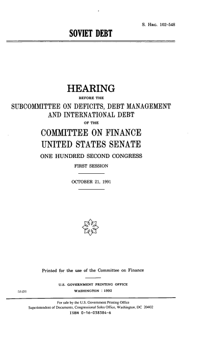 handle is hein.cbhear/svtdbt0001 and id is 1 raw text is: S. HRG. 102-548
SOVIET DEBT
HEARING
BEFORE THE
SUBCOMMITTEE ON DEFICITS, DEBT MANAGEMENT
AND INTERNATIONAL DEBT
OF THE
COMMITTEE ON FINANCE
UNITED STATES SENATE
ONE HUNDRED SECOND CONGRESS
FIRST SESSION
OCTOBER 21, 1991
Printed for the use of the Committee on Finance
U.S. GOVERNMENT PRINTING OFFICE
5:3.231               WASHINGTON : 1992
For sale by the U.S. Government Printing Office
Superintendent of Documents, Congressional Sales Office, Washington, DC 20402
ISBN 0-16-038384-6



