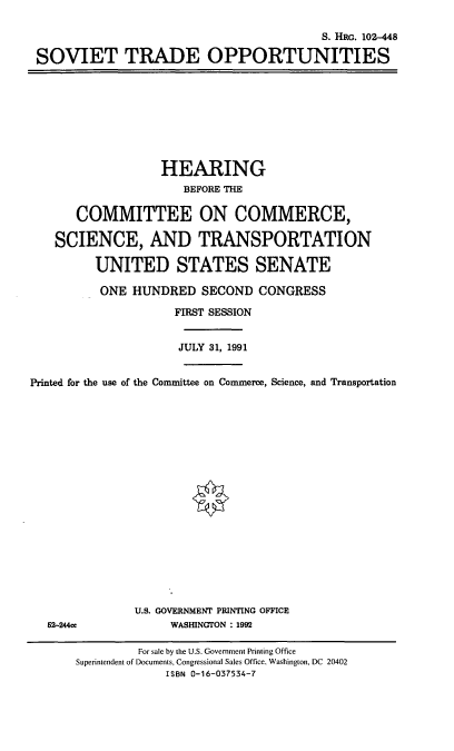 handle is hein.cbhear/svtop0001 and id is 1 raw text is: S. HRG. 102-448
SOVIET TRADE OPPORTUNITIES

HEARING
BEFORE THE
COMMITTEE ON COMMERCE,
SCIENCE, AND TRANSPORTATION
UNITED STATES SENATE
ONE HUNDRED SECOND CONGRESS
FIRST SESSION
JULY 31, 1991
Printed for the use of the Committee on Commerce, Science, and Transportation

62-244ce

U.S. GOVERNMENT PRINTING OFFICE
WASHINGTON : 1992

For sale by the U.S. Government Printing Office
Superintendent of Documents, Congressional Sales Office, Washington, DC 20402
ISBN 0-16-037534-7


