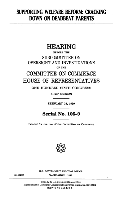 handle is hein.cbhear/swrcdb0001 and id is 1 raw text is: SUPPORTING WELFARE REFORM CRACKING
DOWN ON DEADBEAT PARENTS

HEARING
BEFORE THE
SUBCOMMITTEE ON
OVERSIGHT AND INVESTIGATIONS
OF THE
COMMITTEE ON COMMERCE
HOUSE OF REPRESENTATIVES
ONE HUNDRED SIXTH CONGRESS
FIRST SESSION
FEBRUARY 24, 1999
Serial No. 106-9
Printed for the use of the Committee on Commerce

U.S. GOVERNMENT PRINTING OFFICE
WASHINGTON : 1999

55-154CC

For sale by the U.S. Government Printing Office
Superintendent of Documents, Congressional Sales Office, Washington, DC 20402
ISBN 0-16-058479-5


