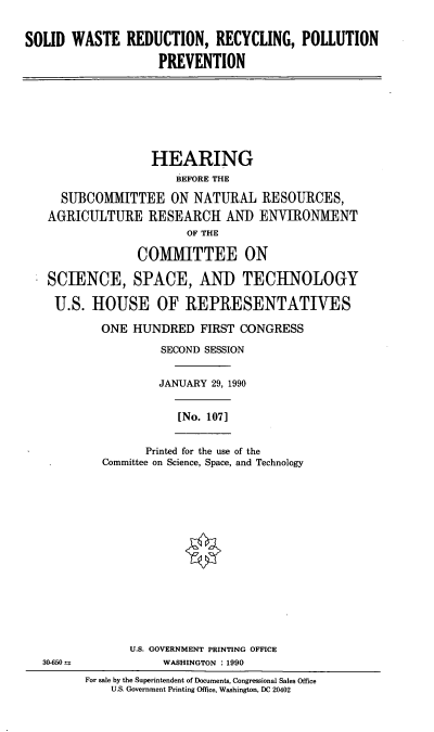 handle is hein.cbhear/swrr0001 and id is 1 raw text is: SOLID WASTE REDUCTION, RECYCLING, POLLUTION
PREVENTION

HEARING
BEFORE THE
SUBCOMMITTEE ON NATURAL RESOURCES,
AGRICULTURE RESEARCH AND ENVIRONMENT
OF THE
COMMITTEE ON
SCIENCE, SPACE, AND TECHNOLOGY
U.S. HOUSE OF REPRESENTATIVES
ONE HUNDRED FIRST CONGRESS
SECOND SESSION
JANUARY 29, 1990

[No. 107]

Printed for the use of the
Committee on Science, Space, and Technology

U.S. GOVERNMENT PRINTING OFFICE
WASHINGTON : 1990

For sale by the Superintendent of Documents, Congressional Sales Office
U.S. Government Printing Office, Washington, DC 20402

30-650--


