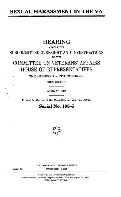 handle is hein.cbhear/sxhrva0001 and id is 1 raw text is: SEXUAL HARASSMENT IN THE VA

HEARING
BEFORE THE
SUBCOMMITTEE OVERSIGHT AND INVESTIGATIONS
OF THE
COMMITTEE ON VETERANS' AFFAIRS
HOUSE OF REPRESENTATIVES
ONE HUNDRED FIFTH CONGRESS
FIRST SESSION
APRIL 17, 1997
Printed for the use of the Committee on Veterans' Affairs
Serial No. 105-5

40-881 CC

U.S. GOVERNMENT PRINTING OFFICE
WASHINGTON : 1997

For sale by the U.S. Government Printing Office
Superintendent of Documents, Congressional Sales Office, Washington, DC 20402
ISBN 0-16-055671-6


