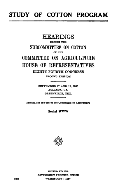 handle is hein.cbhear/sycp0001 and id is 1 raw text is: 



STUDY OF COTTON PROGRAM


         HEARINGS
             BEFORE TE

    SUBCOMMITEE ON COTTON
              oPt TEE

COMMITTEE ON AGRICULTURE

HOUSE OF REPRESENT&TIVES

     EIGHTY-FOURTH CONGRESS
           SECOND SESSION


       SEPTEMBER 17 AND 19, I9M
            ATLANTA, GA.
          GREENVILLE, TEX.


  Printed for the nse of the Committee on Agriculture


            Serial WWW



















            UNITED STATES
       GOVERNMENT PRINTING OFFICE
           WASHINGTON: 1957


