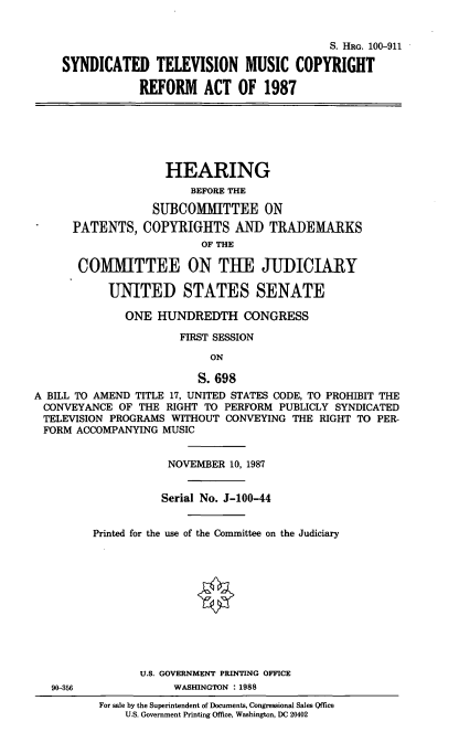 handle is hein.cbhear/syntele0001 and id is 1 raw text is: S. HRG. 100-911
SYNDICATED TELEVISION MUSIC COPYRIGHT
REFORM ACT OF 1987
HEARING
BEFORE THE
SUBCOMMITTEE ON
PATENTS, COPYRIGHTS AND TRADEMARKS
OF THE
COMMITTEE ON THE JUDICIARY
UNITED STATES SENATE
ONE HUNDREDTH CONGRESS
FIRST SESSION
ON
S. 698
A BILL TO AMEND TITLE 17, UNITED STATES CODE, TO PROHIBIT THE
CONVEYANCE OF THE RIGHT TO PERFORM PUBLICLY SYNDICATED
TELEVISION PROGRAMS WITHOUT CONVEYING THE RIGHT TO PER-
FORM ACCOMPANYING MUSIC
NOVEMBER 10, 1987
Serial No. J-100-44
Printed for the use of the Committee on the Judiciary
U.S. GOVERNMENT PRINTING OFFICE
90-356             WASHINGTON : 1988
For sale by the Superintendent of Documents, Congressional Sales Qffice
U.S. Government Printing Office, Washington, DC 20402


