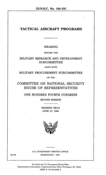 handle is hein.cbhear/tacap0001 and id is 1 raw text is: [H.N.S.C. No. 104-54]

TACTICAL AIRCRAFT PROGRAMS
HEARING
BEFORE THE
MILITARY RESEARCH AND DEVELOPMENT
SUBCOMMITTEE
JOINT WITH
MILITARY PROCUREMENT SUBCOMMITTEE
OF THE
COMMITTEE ON NATIONAL SECURITY
HOUSE OF REPRESENTATIVES

ONE HUNDRED FOURTH CONGRESS
SECOND SESSION
HEARING HELD
JUNE 27, 1996

U.S. GOVERNMENT PRINTING OFFICE
WASHINGTON : 1997

For sale by the U.S. Government Printing Office
Superintendent of Documents, Congressional Sales Office, Washington, DC 20402
ISBN 0-16-054398-3

39-753


