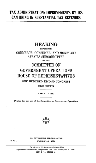 handle is hein.cbhear/tairsc0001 and id is 1 raw text is: TAX ADMINISTRATION: IMPROVEMENTS BY IRS
CAN BRING IN SUBSTANTIAL TAX REVENUES

HEARING
BEFORE THE
COMMERCE, CONSUMER, AND MONETARY
AFFAIRS SUBCOMMITTEE
OF THE
COMMITTEE ON
GOVERNMENT OPERATIONS
HOUSE OF REPRESENTATIVES
ONE HUNDRED SECOND CONGRESS
FIRST SESSION
MARCH 13, 1991
Printed for the use of the Committee on Government Operations
U.S. GOVERNMENT PRINTING OFFICE
44-974               WASHINGTON : 1991
For sale by the U.S. Government Printing Office
Superintendent of Documents, Congressional Sales Office, Washington, DC 20402
ISBN 0-16-035422-6


