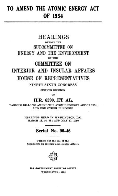 handle is hein.cbhear/tamatena0001 and id is 1 raw text is: TO AMEND THE ATOMIC ENERGY ACT
OF 1954
HEARINGS
BEFORE THE
SUBCOMMITTEE ON
ENERGY AND THE ENVIRONMENT
OF THE
COMMITTEE ON
INTERIOR AND INSULAR AFFAIRS
HOUSE OF REPRESENTATIVES
NINETY-SIXTH CONGRESS
SECOND SESSION
ON
H.R. 6390, .ET AL.
VARIOUS BILLS TO AMEND THE ATOMIC ENERGY ACT OF 1954,
AND FOR OTHER PURPOSES
HEARINGS HELD IN WASHINGTON, D.C.
MARCH 13, 14, 18; AND MAY 12, 1980
Serial No. 96-46
Printed for the use of the
Committee on Interior and Insular Affairs

U.S. GOVERNMENT PRINTING OFFICE
WASHINGTON :1981


