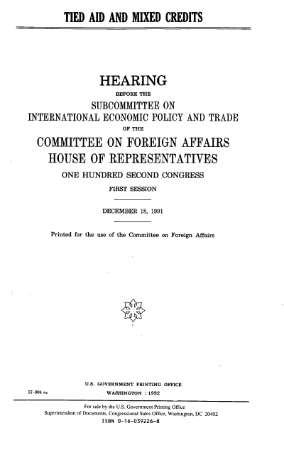handle is hein.cbhear/tamxcd0001 and id is 1 raw text is: TIED AID AND MIXED CREDITS

HEARING
BEFORE THE
SUBCOMMITTEE ON
INTERNATIONAL ECONOMIC POLICY
OF THE

AND TRADE

COMMITTEE ON FOREIGN AFFAIRS
HOUSE OF REPRESENTATIVES
ONE HUNDRED SECOND CONGRESS
FIRST SESSION
DECEMBER 18, 1991
Printed for the use of the Committee on Foreign Affairs
U.S. GOVERNMENT PRINTING OFFICE
57-904                  WASHINGTON : 1992
For sale by the U.S. Government Printing Office
Superintendent of Documents, Congressional Sales Office, Washington, DC 20402
ISBN 0-16-039226-8


