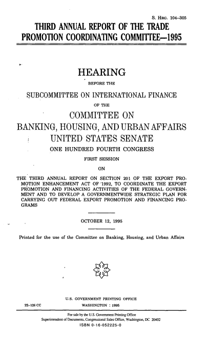 handle is hein.cbhear/tartp0001 and id is 1 raw text is: S. HRo. 104-305
THIRD ANNUAL REPORT OF THE TRADE
PROMOTION COORDINATING COMMIITEE-1995

HEARING
BEFORE THE
SUBCOMMITTEE ON INTERNATIONAL FINANCE
OF THE
COMMITTEE ON
BANKING, HOUSING, AND URBAN AFFAIRS
UNITED STATES SENATE
ONE HUNDRED FOURTH CONGRESS
FIRST SESSION
ON
THE THIRD ANNUAL REPORT ON SECTION 201 OF THE EXPORT PRO-
MOTION ENHANCEMENT ACT OF 1992, TO COORDINATE THE EXPORT
PROMOTION AND FINANCING ACTIVITIES OF THE FEDERAL GOVERN-
MENT AND TO DEVELOP A GOVERNMENTWIDE STRATEGIC PLAN FOR
CARRYING OUT FEDERAL EXPORT PROMOTION AND FINANCING PRO-
GRAMS
OCTOBER 12, 1995
Printed for the use of the Committee on Banking, Housing, and Urban Affairs
U.S. GOVERNMENT PRINTING OFFICE
22-126 CC          WASHINGTON : 1995

For sale by the U.S. Government Printing Office
Superintendent of Documents, Congressional Sales Office, Washington, DC 20402
ISBN 0-16-052225-0


