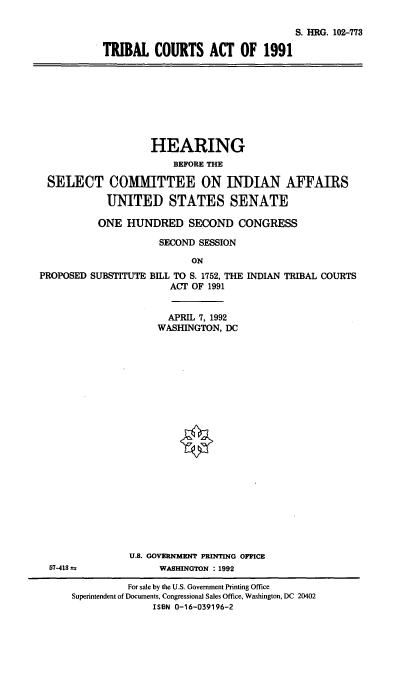handle is hein.cbhear/tbcta0001 and id is 1 raw text is: S. HRG. 102-773
TRIBAL COURTS ACT OF 1991

HEARING
BEFORE THE
SELECT COMMITTEE ON INDIAN AFFAIRS
UNITED STATES SENATE
ONE HUNDRED SECOND CONGRESS
SECOND SESSION
ON
PROPOSED SUBSTITUTE BILL TO S. 1752, THE INDIAN TRIBAL COURTS
ACT OF 1991

APRIL 7, 1992
WASHINGTON, DC
U.S. GOVERNMENT PRINTING OFFICE
WASHINGTON : 1992

57-413 a

For sale by the U.S. Government Printing Office
Superintendent of Documents, Congressional Sales Office, Washington, DC 20402
ISBN 0-16-039196-2


