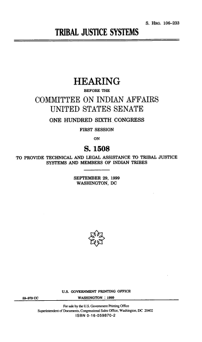 handle is hein.cbhear/tbljs0001 and id is 1 raw text is: 


                                 S. HRG. 106-233

TRIBAL JUSTICE SYSTEMS


                     HEARING
                        BEFORE THE

       COMMITTEE ON INDIAN AFFAIRS
            UNITED STATES SENATE
            ONE HUNDRED SIXTH. CONGRESS
                       FIRST SESSION
                            ON

                         S. 1508
TO PROVIDE TECHNICAL AND LEGAL ASSISTANCE TO TRIBAL JUSTICE
           SYSTEMS AND MEMBERS OF INDIAN TRIBES

                     SEPTEMBER 29, 1999
                     WASHINGTON, DC


              U.S. GOVERNMENT PRINTING OFFICE
59-979 CC           WASHINGTON : 1999
               For sale by the U.S. Government Printing Office
     Superintendent of Documents, Congressional Sales Office, Washington, DC 20402
                   ISBN 0-16-059870-2


