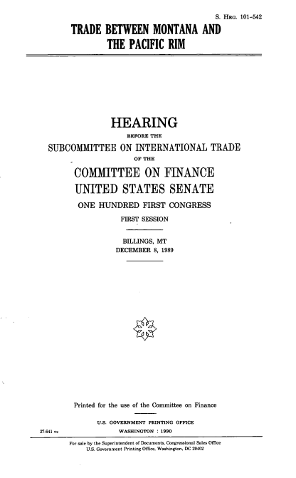 handle is hein.cbhear/tbmtpr0001 and id is 1 raw text is: S. HRG. 101-542
TRADE BETWEEN MONTANA AND
THE PACIFIC RIM

HEARING
BEFORE THE
SUBCOMMITTEE ON INTERNATIONAL TRADE
OF THE
COMITTEE ON FINANCE
UNITED STATES SENATE
ONE HUNDRED FIRST CONGRESS
FIRST SESSION
BILLINGS, MT
DECEMBER 8, 1989

Printed for the use of the Committee on Finance
U.S. GOVERNMENT PRINTING OFFICE
WASHINGTON : 1990

27-641 =

For sale by the Superintendent of Documents, Congressional Sales Office
U.S. Government Printing Office, Washington, DC 20402


