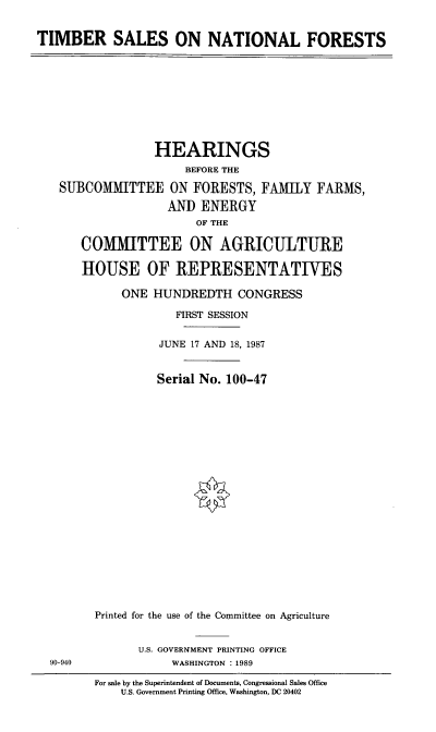 handle is hein.cbhear/tbsls0001 and id is 1 raw text is: TIMBER SALES ON NATIONAL FORESTS

HEARINGS
BEFORE THE
SUBCOMMITTEE ON FORESTS, FAMILY FARMS,
AND ENERGY
OF THE
COMMITTEE ON AGRICULTURE
HOUSE OF REPRESENTATIVES
ONE HUNDREDTH CONGRESS
FIRST SESSION
JUNE 17 AND 18, 1987
Serial No. 100-47
Printed for the use of the Committee on Agriculture

U.S. GOVERNMENT PRINTING OFFICE
WASHINGTON : 1989

90-940

For sale by the Superintendent of Documents, Congressional Sales Office
U.S. Government Printing Office, Washington, DC 20402


