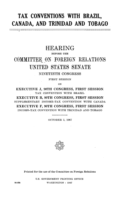 handle is hein.cbhear/tcbctt0001 and id is 1 raw text is: 




   TAX CONVENTIONS WITH BRAZIL,

CANADA, AND TRINIDAD AND TOBAGO


               HEARING
                 BEFORE THE

COMMITTEE ON. FOREIGN RELATIONS

       UNITED STATES SENATE

           NINETIETH CONGRESS

                FIRST SESSION
                    ON

 EXECUTIVE J, 90TH CONGRESS, FIRST SESSION,
          TAX CONVENTION WITH BRAZIL
 EXECUTIVE B, 90TH CONGRESS, FIRST SESSION
 SUPPLEMENTARY INCOME-TAX CONVENTION WITH CANADA
 EXECUTIVE F, 90TH CONGRESS, FIRST SESSION
 INCOME-TAX CONVENTION WITH TRINIDAD AND TOBAGO


           OCTOBER 5, 1967









              *






Printed for the use of the Committee on Foreign Relations


U.S. GOVERNMENT PRINTING OFFICE
     WASHINGTON : 1967


84-890


